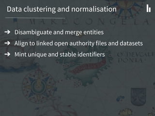 Data clustering and normalisation
➔ Disambiguate and merge entities
➔ Align to linked open authority files and datasets
➔ Mint unique and stable identifiers
 