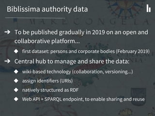 Biblissima authority data
➔ To be published gradually in 2019 on an open and
collaborative platform...
◆ first dataset: persons and corporate bodies (February 2019)
➔ Central hub to manage and share the data:
◆ wiki-based technology (collaboration, versioning...)
◆ assign identifiers (URIs)
◆ natively structured as RDF
◆ Web API + SPARQL endpoint, to enable sharing and reuse
 