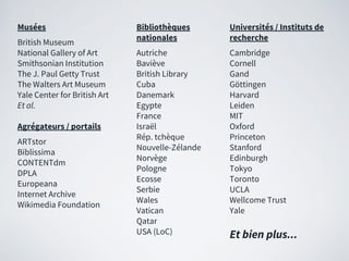 Musées
British Museum
National Gallery of Art
Smithsonian Institution
The J. Paul Getty Trust
The Walters Art Museum
Yale Center for British Art
Et al.
Agrégateurs / portails
ARTstor
Biblissima
CONTENTdm
DPLA
Europeana
Internet Archive
Wikimedia Foundation
Bibliothèques
nationales
Autriche
Baviève
British Library
Cuba
Danemark
Egypte
France
Israël
Rép. tchèque
Nouvelle-Zélande
Norvège
Pologne
Ecosse
Serbie
Wales
Vatican
Qatar
USA (LoC) Et bien plus...
Universités / Instituts de
recherche
Cambridge
Cornell
Gand
Göttingen
Harvard
Leiden
MIT
Oxford
Princeton
Stanford
Edinburgh
Tokyo
Toronto
UCLA
Wellcome Trust
Yale
 