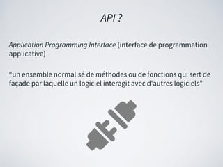 Application Programming Interface (interface de programmation
applicative)
“un ensemble normalisé de méthodes ou de fonctions qui sert de
façade par laquelle un logiciel interagit avec d'autres logiciels”
API ?
 