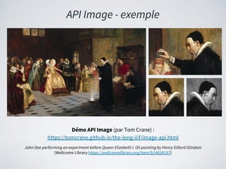 API Image - exemple
Démo API Image (par Tom Crane) :
https://tomcrane.github.io/the-long-iiif/image-api.html
John Dee performing an experiment before Queen Elizabeth I. Oil painting by Henry Gillard Glindoni
(Wellcome Library https://wellcomelibrary.org/item/b14658197)
 