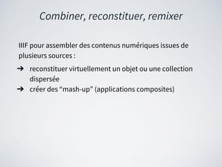 Combiner, reconstituer, remixer
IIIF pour assembler des contenus numériques issues de
plusieurs sources :
➔ reconstituer virtuellement un objet ou une collection
dispersée
➔ créer des “mash-up” (applications composites)
 