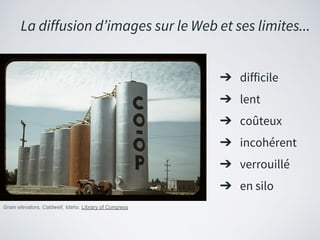 ➔ difficile
➔ lent
➔ coûteux
➔ incohérent
➔ verrouillé
➔ en silo
La diffusion d’images sur le Web et ses limites...
Grain elevators, Caldwell, Idaho. Library of Congress
 