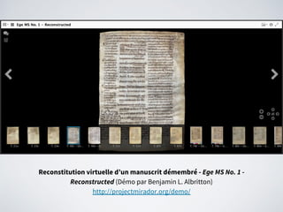 Reconstitution virtuelle d’un manuscrit démembré - Ege MS No. 1 -
Reconstructed (Démo par Benjamin L. Albritton)
http://projectmirador.org/demo/
 