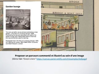 Proposer un parcours commenté et illustré au sein d’une image
(Démo V&A “Ocean Liners” https://canvas-panel.netlify.com/#/examples/fullpage)
 