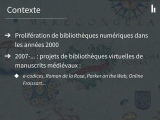 Contexte
➔ Prolifération de bibliothèques numériques dans
les années 2000
➔ 2007-... : projets de bibliothèques virtuelles de
manuscrits médiévaux :
◆ e-codices, Roman de la Rose, Parker on the Web, Online
Froissart...
 