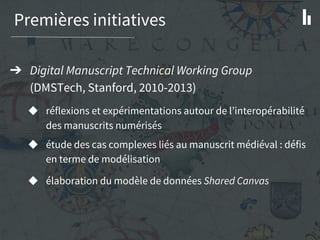 Premières initiatives
➔ Digital Manuscript Technical Working Group
(DMSTech, Stanford, 2010-2013)
◆ réflexions et expérimentations autour de l’interopérabilité
des manuscrits numérisés
◆ étude des cas complexes liés au manuscrit médiéval : défis
en terme de modélisation
◆ élaboration du modèle de données Shared Canvas
 