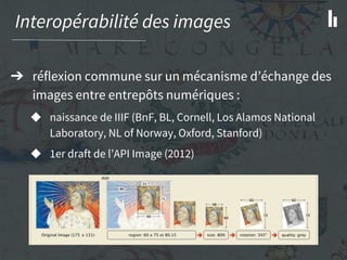Interopérabilité des images
➔ réflexion commune sur un mécanisme d’échange des
images entre entrepôts numériques :
◆ naissance de IIIF (BnF, BL, Cornell, Los Alamos National
Laboratory, NL of Norway, Oxford, Stanford)
◆ 1er draft de l’API Image (2012)
 