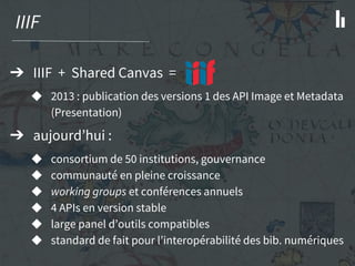 IIIF
➔ IIIF + Shared Canvas =
◆ 2013 : publication des versions 1 des API Image et Metadata
(Presentation)
➔ aujourd’hui :
◆ consortium de 50 institutions, gouvernance
◆ communauté en pleine croissance
◆ working groups et conférences annuels
◆ 4 APIs en version stable
◆ large panel d’outils compatibles
◆ standard de fait pour l’interopérabilité des bib. numériques
 