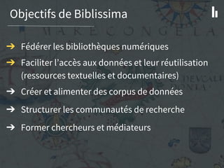 Objectifs de Biblissima
➔ Fédérer les bibliothèques numériques
➔ Faciliter l’accès aux données et leur réutilisation
(ressources textuelles et documentaires)
➔ Créer et alimenter des corpus de données
➔ Structurer les communautés de recherche
➔ Former chercheurs et médiateurs
 