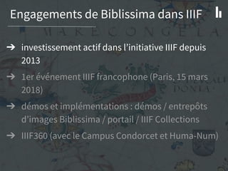 Engagements de Biblissima dans IIIF
➔ investissement actif dans l’initiative IIIF depuis
2013
➔ 1er événement IIIF francophone (Paris, 15 mars
2018)
➔ démos et implémentations : démos / entrepôts
d’images Biblissima / portail / IIIF Collections
➔ IIIF360 (avec le Campus Condorcet et Huma-Num)
 