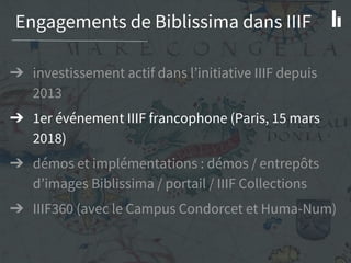 Engagements de Biblissima dans IIIF
➔ investissement actif dans l’initiative IIIF depuis
2013
➔ 1er événement IIIF francophone (Paris, 15 mars
2018)
➔ démos et implémentations : démos / entrepôts
d’images Biblissima / portail / IIIF Collections
➔ IIIF360 (avec le Campus Condorcet et Huma-Num)
 