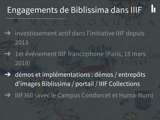 Engagements de Biblissima dans IIIF
➔ investissement actif dans l’initiative IIIF depuis
2013
➔ 1er événement IIIF francophone (Paris, 15 mars
2018)
➔ démos et implémentations : démos / entrepôts
d’images Biblissima / portail / IIIF Collections
➔ IIIF360 (avec le Campus Condorcet et Huma-Num)
 