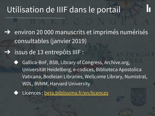 Utilisation de IIIF dans le portail
➔ environ 20 000 manuscrits et imprimés numérisés
consultables (janvier 2019)
➔ issus de 13 entrepôts IIIF :
◆ Gallica-BnF, BSB, Library of Congress, Archive.org,
Universität Heidelberg, e-codices, Biblioteca Apostolica
Vaticana, Bodleian Libraries, Wellcome Library, Numistral,
WDL, BVMM, Harvard University
◆ Licences : beta.biblissima.fr/en/licences
 