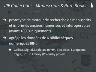 IIIF Collections - Manuscripts & Rare Books
➔ prototype de moteur de recherche de manuscrits
et imprimés anciens numérisés et interopérables
(avant 1800 uniquement)
➔ agrège les données de 6 bibliothèques
numériques IIIF :
◆ Gallica, Digital.Bodleian, BVMM, e-codices, Europeana
Regia, British Library (Polonsky project)
 