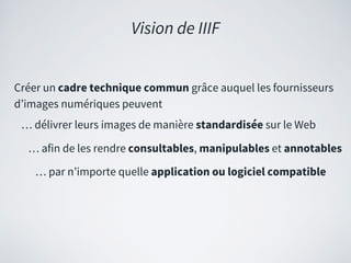 Créer un cadre technique commun grâce auquel les fournisseurs
d’images numériques peuvent
… délivrer leurs images de manière standardisée sur le Web
… afin de les rendre consultables, manipulables et annotables
… par n’importe quelle application ou logiciel compatible
Vision de IIIF
 