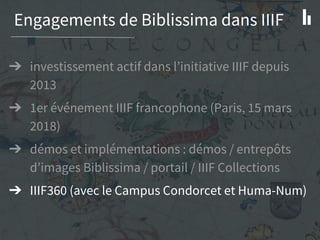Engagements de Biblissima dans IIIF
➔ investissement actif dans l’initiative IIIF depuis
2013
➔ 1er événement IIIF francophone (Paris, 15 mars
2018)
➔ démos et implémentations : démos / entrepôts
d’images Biblissima / portail / IIIF Collections
➔ IIIF360 (avec le Campus Condorcet et Huma-Num)
 