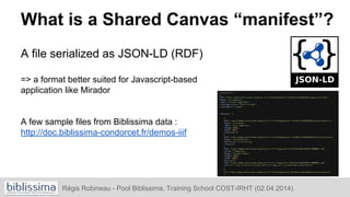 What is a Shared Canvas “manifest”?
A file serialized as JSON-LD (RDF)
=> a format better suited for Javascript-based
application like Mirador
A few sample files from Biblissima data :
http://doc.biblissima-condorcet.fr/demos-iiif
Régis Robineau - Pool Biblissima. Training School COST-IRHT (02.04.2014)
 