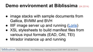 Régis Robineau - Pool Biblissima. Training School COST-IRHT (02.04.2014)
Demo environment at Biblissima (04.2014)
● image stacks with sample documents from
Gallica, BVMM and BVH
● IIIF image server up and running (Loris)
● XSL stylesheets to build manifest files from
various input formats (EAD, OAI, TEI)
● Mirador instance up and running
 