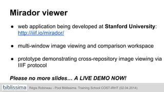 Mirador viewer
● web application being developed at Stanford University:
http://iiif.io/mirador/
● multi-window image viewing and comparison workspace
● prototype demonstrating cross-repository image viewing via
IIIF protocol
Please no more slides… A LIVE DEMO NOW!
Régis Robineau - Pool Biblissima. Training School COST-IRHT (02.04.2014)
 