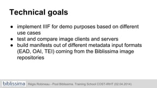Technical goals
● implement IIIF for demo purposes based on different
use cases
● test and compare image clients and servers
● build manifests out of different metadata input formats
(EAD, OAI, TEI) coming from the Biblissima image
repositories
Régis Robineau - Pool Biblissima. Training School COST-IRHT (02.04.2014)
 