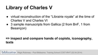 Library of Charles V
● virtual reconstruction of the “Librairie royale” at the time of
Charles V and Charles VI
● 3 sample manuscripts from Gallica (2 from BnF, 1 from
Besançon)
=> inspect and compare hands of copists, iconography,
texts
Régis Robineau - Pool Biblissima. Training School COST-IRHT (02.04.2014)
 