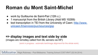 Roman du Mont Saint-Michel
● work by Guillaume de Saint-Pair (12th c.)
● 1 manuscript from the British Library (Add MS 10289)
● text transcription in TEI from the University of Caen: http://www.
unicaen.fr/services/puc/sources/gsp
=> display images and text side by side
(images are remotley called from BL servers via IIIF)
(work in progress : automatic text/image alignment for the whole work)
Régis Robineau - Pool Biblissima. Training School COST-IRHT (02.04.2014)
 