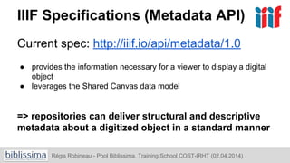 IIIF Specifications (Metadata API)
Current spec: http://iiif.io/api/metadata/1.0
● provides the information necessary for a viewer to display a digital
object
● leverages the Shared Canvas data model
=> repositories can deliver structural and descriptive
metadata about a digitized object in a standard manner
Régis Robineau - Pool Biblissima. Training School COST-IRHT (02.04.2014)
 