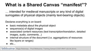 What is a Shared Canvas “manifest”?
… intended for medieval manuscripts or any kind of digital
surrogates of physical objects (mainly text-bearing objects).
Declares everything is on board:
● basic metadata about the physical object
● sequence(s) of digital images
● associated content resources (text transcription/translation, detailed
images, audio, comments...)
● internal structure of the document (i.e. aggregations of resources
like layers or ranges)
● etc...
Régis Robineau - Pool Biblissima. Training School COST-IRHT (02.04.2014)
 
