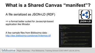 What is a Shared Canvas “manifest”?
A file serialized as JSON-LD (RDF)
=> a format better suited for Javascript-based
appl...