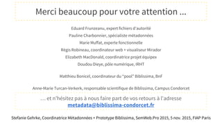Eduard Frunzeanu, expert fichiers d’autorité
Pauline Charbonnier, spécialiste métadonnées
Marie Muffat, experte fonctionnelle
Régis Robineau, coordinateur web + visualiseur Mirador
Elizabeth MacDonald, coordinatrice projet équipex
Doudou Dieye, pôle numérique, IRHT
Matthieu Bonicel, coordinateur du “pool” Biblissima, BnF
Anne-Marie Turcan-Verkerk, responsable scientifique de Biblissima, Campus Condorcet
… et n’hésitez pas à nous faire part de vos retours à l'adresse
metadata@biblissima-condorcet.fr
Merci beaucoup pour votre attention ...
Stefanie Gehrke, Coordinatrice Métadonnées + Prototype Biblissima, SemWeb.Pro 2015, 5 nov. 2015, FIAP Paris
 