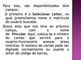 Para isso, são disponibilizados dois
 campos:
 O primeiro é o Selecionar Leitor, no
 qual preenchemos nome e matricula
 do usuário buscado.
Busca esta que nos leva ao próximo
 campo,         com        o      nome
 de Vincular. Aqui, coloca-se o número
 do cartão que servirá para o
 usuário/funcionário    acessar   áreas
 restritas. O número do cartão pode ser
 digitado normalmente ou usando o
 leitor de código de barras.
 