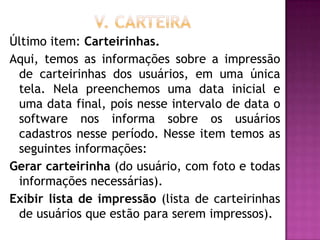 Último item: Carteirinhas.
Aqui, temos as informações sobre a impressão
 de carteirinhas dos usuários, em uma única
 tela. Nela preenchemos uma data inicial e
 uma data final, pois nesse intervalo de data o
 software nos informa sobre os usuários
 cadastros nesse período. Nesse item temos as
 seguintes informações:
Gerar carteirinha (do usuário, com foto e todas
 informações necessárias).
Exibir lista de impressão (lista de carteirinhas
 de usuários que estão para serem impressos).
 