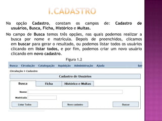 Na     opção Cadastro, constam os campos           de:   Cadastro   de
     usuários, Busca, Ficha, Histórico e Multas.
No campo de Busca temos três opções, nas quais podemos realizar a
  busca por nome e matrícula. Depois de preenchidos, clicamos
  em buscar para gerar o resultado, ou podemos listar todos os usuários
  clicando em listar todos, e por fim, podemos criar um novo usuário
  clicando em novo cadastro.
                               Figura 1.2
 
