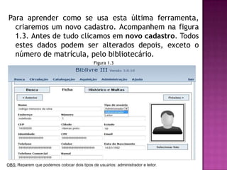 Para aprender como se usa esta última ferramenta,
  criaremos um novo cadastro. Acompanhem na figura
  1.3. Antes de tudo clicamos em novo cadastro. Todos
  estes dados podem ser alterados depois, exceto o
  número de matrícula, pelo bibliotecário.
                                              Figura 1.3




OBS: Reparem que podemos colocar dois tipos de usuários: administrador e leitor.
 