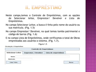 Neste campo,temos o Controle de Empréstimos, com as opções
  de Selecionar leitor, Emprestar/ Devolver e Lista de
  Empréstimos.
No campo Selecionar Leitor, a busca é feita pelo nome do usuário ou
  sua matrícula. (Fig. 1.5)
No campo Emprestar/ Devolver, na qual temos tombo patrimonial e
  código de barras (Fig. 1.6)
E no campo Lista de Empréstimos, onde verificamos o total de Obras
   emprestadas aos usuários o sistema. (Fig. 1.7).
                             Figura 1.5
 