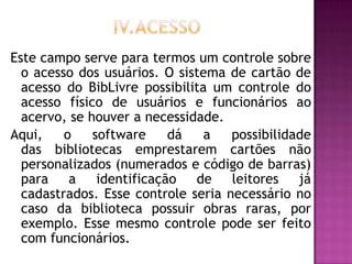 Este campo serve para termos um controle sobre
  o acesso dos usuários. O sistema de cartão de
  acesso do BibLivre possibilita um controle do
  acesso físico de usuários e funcionários ao
  acervo, se houver a necessidade.
Aqui,    o    software   dá     a   possibilidade
  das bibliotecas emprestarem cartões não
  personalizados (numerados e código de barras)
  para a identificação de leitores já
  cadastrados. Esse controle seria necessário no
  caso da biblioteca possuir obras raras, por
  exemplo. Esse mesmo controle pode ser feito
  com funcionários.
 