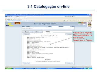 3.1 Catalogação on-line




                          Visualizar o registro
                          Marc encontrado na
                          base SEDU.
                          Selecionar e Copiar.
 