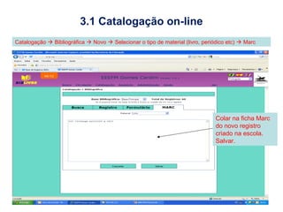 3.1 Catalogação on-line
Catalogação  Bibliográfica  Novo  Selecionar o tipo de material (livro, periódico etc)  Marc




                                                                                Colar na ficha Marc
                                                                                do novo registro
                                                                                criado na escola.
                                                                                Salvar.
 