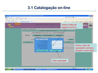 3.1 Catalogação on-line



                      Insira a data de
                      registro do livro.




                                      Insira o tipo de
                                      aquisição (compra,
                                      doação e permuta)



             Criar exemplar
 