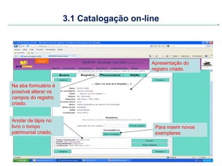 3.1 Catalogação on-line




                                           Apresentação do
                                           registro criado.


Na aba formulário é
possível alterar os
campos do registro
criado.


Anotar de lápis no
livro o tompo                               Para inserir novos
patrimonial criado.                         exemplares
 