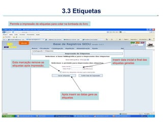 3.3 Etiquetas
Permite a impressão de etiquetas para colar na lombada do livro




                                                                          Inserir data inicial e final das
  Esta marcação remove as                                                 etiquetas geradas
  etiquetas após impressão.




                                          Após inserir as datas gere as
                                          etiquetas
 