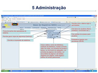 5 Administração


                                                                                         Permite criar e alterar login e
                                                                                         permissões.

                                                                                         Cria tipos de usuários (Aluno,
Troca de senha dos operadores do                                                         professor, funcionário etc.).
sistema.
                                                                                         Cria cartões de acesso para
Permite gerar cópia de segurança (backup).                                               usuários.

                                                                                         Estabelece ligação com
      Permite a impressão de relatórios.
                                                                                         servidores Z39.50.

                                              Inclui e altera: nome da biblioteca,
                                              subtítulo da biblioteca, moeda corrente,
                                              valor da multa, cor primária de bordas e
                                              textos, cor de fundo do cabeçalho, cor
                                              primária da página e de botões, cor
                                              secundária da página e de botões,
                                              registros por página, mídia digital e
                                              prefíxo do tombo patrimonial.
 