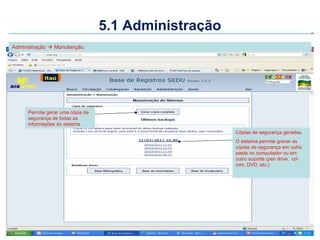 5.1 Administração
Administração  Manutenção.




     Permite gerar uma cópia de
     segurança de todas as
     informações do sistema.
                                                      Cópias de segurança geradas.
                                                      O sistema permite gravar as
                                                      cópias de segurança em outra
                                                      pasta no computador ou em
                                                      outro suporte (pen drive, cd-
                                                      rom, DVD, etc.)
 