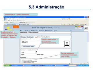 5.3 Administração
     Administração  Logins e permissões.




O cadastro de login e
senha será possível após o
cadastro do operador em
Circulação  Cadastro .
                                              Permite cadastrar login e
                                              senha para os
                                              operadores do sistema.




                                                                          Permite estabelecer
                                                                          níveis de permissão para
                                                                          cada usuário.
 