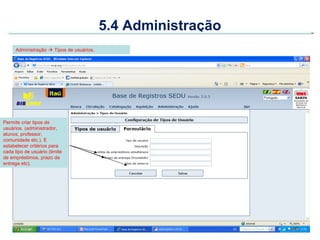 5.4 Administração
     Administração  Tipos de usuários.




Permite criar tipos de
usuários. (administrador,
alunos, professor,
comunidade etc.). E
estabelecer critérios para
cada tipo de usuário (limite
de empréstimos, prazo de
entrega etc).
 