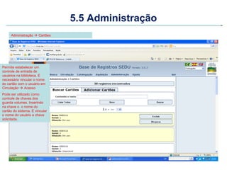 5.5 Administração
     Administração  Cartões




Permite estabelecer um
controle de entrada de
usuários na biblioteca. É
necessário vincular o nome
do cartão com o usuário em
Circulação  Acesso.
Pode ser utilizado como
controle de chaves dos
guarda volumes. Inserindo
na chave o o nome do
cartão do sistema. E vincular
o nome do usuário a chave
solicitada.
 