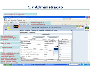 5.7 Administração
     Administração  Configuração.




                                      Permite configurar os
                                      parâmetros do sistema.




Nome da biblioteca
visualizado no cabeçalho
do sistema.

Valor da multa.


Cores do sistema.



Prefixo estabelecido para ser
visualizado no tombo
patrimonial. Devemos
estabelecer como prefixo as
letras iniciais do nome da
escola. Exemplo: Escola
Gomes Cardim - prefixo GC.
 