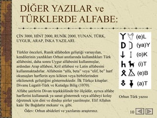 DİĞER YAZILAR ve TÜRKLERDE ALFABE:  ÇİN 3000, HİNT 2000, RUNİK 2000, YUNAN, TÜRK, UYGUR, ARAP, İNKA YAZILARI. Türkler önceleri, Runik alfabeden geliştiği varsayılan, kendilerinin yazdıkları Orhun anıtlarında kullandıkları Türk alfabesini, daha sonra Uygur alfabesini kullanmışlar, ardından Arap alfabesi, Kril alfabesi ve Latin alfabesini kullanmaktadırlar. Alfabenin “alfa, beta” veya “elif, be” harf okunuşları harflerin aynı kökten veya birbirlerinden etkilenerek geliştiğini göstermektedir. İlk Türkçe kitaplar: Divanu Lugatit-Türk ve Kutadgu Bilig (1070). Alfabe şairlerin Divan teşekkülünde bir ölçüdür, ayrıca alfabe harflerini kullanarak ya sanat göstermek veya alfabeyi kolay öğretmek için dini ve dindışı şiirler yazılmıştır. Elif Allahın kaâı/ Be Bağdattır mekanı/ vs. gibi. Ödev: Orhun abideleri ve yazılarını araştırınız. Orhun Türk yazısı 10 