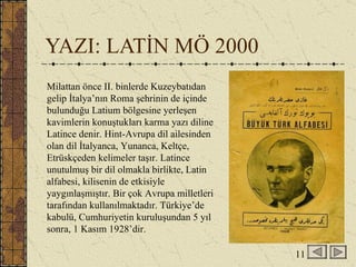 YAZI: LATİN MÖ 2000 Milattan önce II. binlerde Kuzeybatıdan gelip İtalya’nın Roma şehrinin de içinde bulunduğu Latium bölgesine yerleşen kavimlerin konuştukları karma yazı diline Latince denir. Hint-Avrupa dil ailesinden olan dil İtalyanca, Yunanca, Keltçe, Etrüskçeden kelimeler taşır. Latince unutulmuş bir dil olmakla birlikte, Latin alfabesi, kilisenin de etkisiyle yaygınlaşmıştır. Bir çok Avrupa milletleri tarafından kullanılmaktadır. Türkiye’de kabulü, Cumhuriyetin kuruluşundan 5 yıl sonra, 1 Kasım 1928’dir.  11 